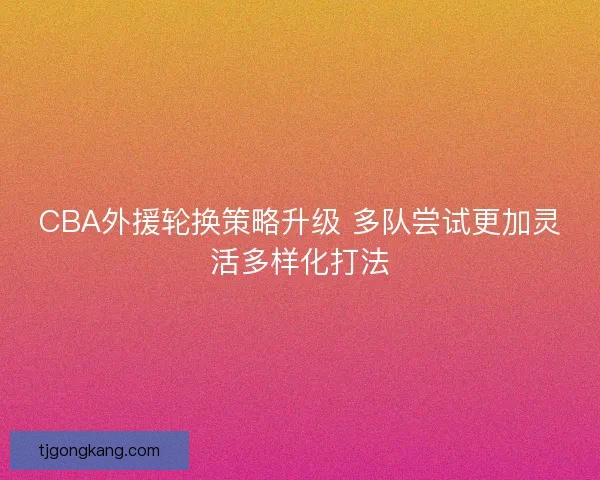 CBA外援轮换策略升级 多队尝试更加灵活多样化打法