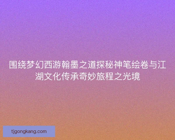 围绕梦幻西游翰墨之道探秘神笔绘卷与江湖文化传承奇妙旅程之光境