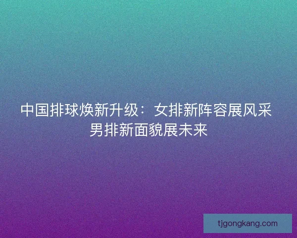 中国排球焕新升级：女排新阵容展风采 男排新面貌展未来