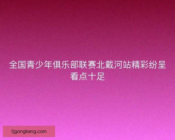 全国青少年俱乐部联赛北戴河站精彩纷呈看点十足